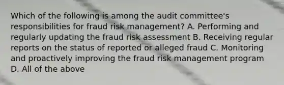 Which of the following is among the audit committee's responsibilities for fraud risk management? A. Performing and regularly updating the fraud risk assessment B. Receiving regular reports on the status of reported or alleged fraud C. Monitoring and proactively improving the fraud risk management program D. All of the above