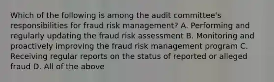 Which of the following is among the audit committee's responsibilities for fraud risk management? A. Performing and regularly updating the fraud risk assessment B. Monitoring and proactively improving the fraud risk management program C. Receiving regular reports on the status of reported or alleged fraud D. All of the above