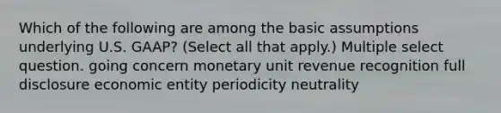 Which of the following are among the basic assumptions underlying U.S. GAAP? (Select all that apply.) Multiple select question. going concern monetary unit revenue recognition full disclosure economic entity periodicity neutrality