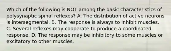 Which of the following is NOT among the basic characteristics of polysynaptic spinal reflexes? A. The distribution of active neurons is intersegmental. B. The response is always to inhibit muscles. C. Several reflexes may cooperate to produce a coordinated response. D. The response may be inhibitory to some muscles or excitatory to other muscles.