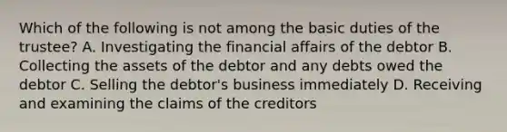 Which of the following is not among the basic duties of the trustee? A. Investigating the financial affairs of the debtor B. Collecting the assets of the debtor and any debts owed the debtor C. Selling the debtor's business immediately D. Receiving and examining the claims of the creditors