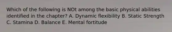 Which of the following is NOt among the basic physical abilities identified in the chapter? A. Dynamic flexibility B. Static Strength C. Stamina D. Balance E. Mental fortitude