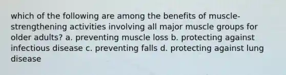 which of the following are among the benefits of muscle-strengthening activities involving all major muscle groups for older adults? a. preventing muscle loss b. protecting against infectious disease c. preventing falls d. protecting against lung disease