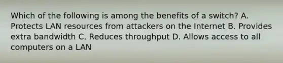 Which of the following is among the benefits of a switch? A. Protects LAN resources from attackers on the Internet B. Provides extra bandwidth C. Reduces throughput D. Allows access to all computers on a LAN