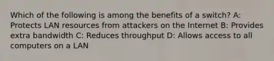 Which of the following is among the benefits of a switch? A: Protects LAN resources from attackers on the Internet B: Provides extra bandwidth C: Reduces throughput D: Allows access to all computers on a LAN