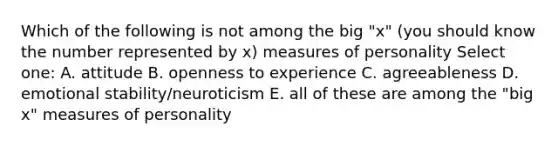 Which of the following is not among the big "x" (you should know the number represented by x) measures of personality Select one: A. attitude B. openness to experience C. agreeableness D. emotional stability/neuroticism E. all of these are among the "big x" measures of personality