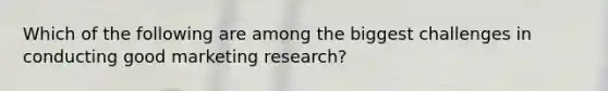 Which of the following are among the biggest challenges in conducting good marketing research?