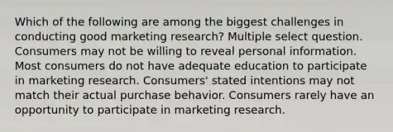 Which of the following are among the biggest challenges in conducting good marketing research? Multiple select question. Consumers may not be willing to reveal personal information. Most consumers do not have adequate education to participate in marketing research. Consumers' stated intentions may not match their actual purchase behavior. Consumers rarely have an opportunity to participate in marketing research.