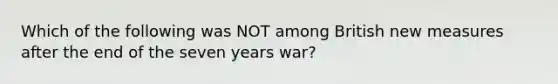 Which of the following was NOT among British new measures after the end of the seven years war?