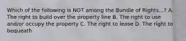 Which of the following is NOT among the Bundle of Rights...? A. The right to build over the property line B. The right to use and/or occupy the property C. The right to lease D. The right to bequeath