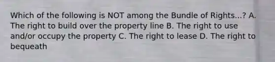 Which of the following is NOT among the Bundle of Rights...? A. The right to build over the property line B. The right to use and/or occupy the property C. The right to lease D. The right to bequeath