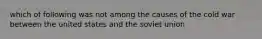 which of following was not among the causes of the cold war between the united states and the soviet union