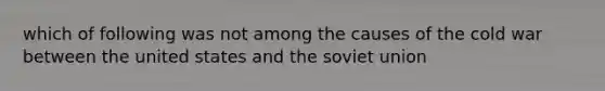 which of following was not among the causes of the cold war between the united states and the soviet union