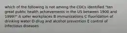 which of the following is not among the CDCs identified "ten great public health achievements in the US between 1900 and 1999?" A safer workplaces B immunizations C fluoridation of drinking water D drug and alcohol prevention E control of infectious diseases