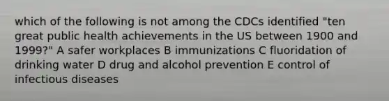 which of the following is not among the CDCs identified "ten great public health achievements in the US between 1900 and 1999?" A safer workplaces B immunizations C fluoridation of drinking water D drug and alcohol prevention E control of infectious diseases