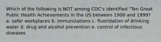 Which of the following is NOT among CDC's identified "Ten Great Public Health Achievements in the US between 1900 and 1999? a. safer workplaces b. immunizations c. fluoridation of drinking water d. drug and alcohol prevention e. control of infectious diseases