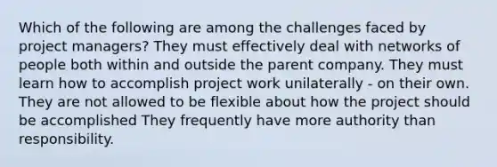 Which of the following are among the challenges faced by project managers? They must effectively deal with networks of people both within and outside the parent company. They must learn how to accomplish project work unilaterally - on their own. They are not allowed to be flexible about how the project should be accomplished They frequently have more authority than responsibility.