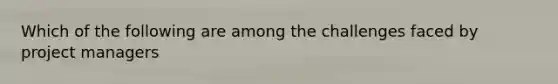 Which of the following are among the challenges faced by project managers