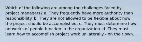 Which of the following are among the challenges faced by project managers? a. They frequently have more authority than responsibility. b. They are not allowed to be flexible about how the project should be accomplished. c. They must determine how networks of people function in the organization. d. They must learn how to accomplish project work unilaterally - on their own.