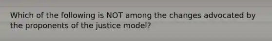 Which of the following is NOT among the changes advocated by the proponents of the justice model?