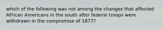 which of the following was not among the changes that affected AFrican Americans in the south after federal troops were withdrawn in the compromise of 1877?