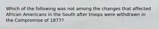 Which of the following was not among the changes that affected African Americans in the South after troops were withdrawn in the Compromise of 1877?