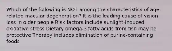 Which of the following is NOT among the characteristics of age-related macular degeneration? It is the leading cause of vision loss in older people Risk factors include sunlight-induced oxidative stress Dietary omega-3 fatty acids from fish may be protective Therapy includes elimination of purine-containing foods