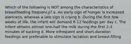 Which of the following is NOT among the characteristics of breastfeeding frequency? a. An early sign of hunger is increased alertness, whereas a late sign is crying b. During the first few weeks of life, the infant will demand 8-12 feedings per day c. The infant obtains almost one-half the milk during the first 2-3 minutes of sucking d. More infrequent and short-duration feedings are preferable to stimulate lactation and breast-filling