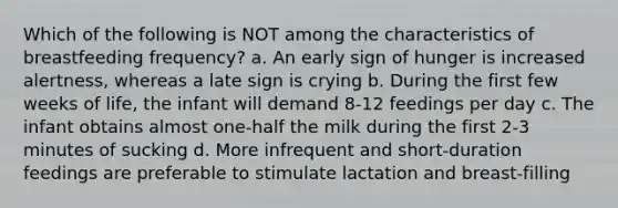 Which of the following is NOT among the characteristics of breastfeeding frequency? a. An early sign of hunger is increased alertness, whereas a late sign is crying b. During the first few weeks of life, the infant will demand 8-12 feedings per day c. The infant obtains almost one-half the milk during the first 2-3 minutes of sucking d. More infrequent and short-duration feedings are preferable to stimulate lactation and breast-filling