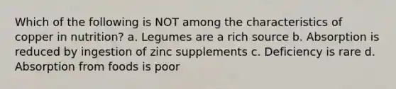 Which of the following is NOT among the characteristics of copper in nutrition? a. Legumes are a rich source b. Absorption is reduced by ingestion of zinc supplements c. Deficiency is rare d. Absorption from foods is poor