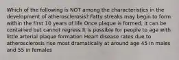 Which of the following is NOT among the characteristics in the development of atherosclerosis? Fatty streaks may begin to form within the first 10 years of life Once plaque is formed, it can be contained but cannot regress It is possible for people to age with little arterial plaque formation Heart disease rates due to atherosclerosis rise most dramatically at around age 45 in males and 55 in females