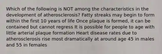 Which of the following is NOT among the characteristics in the development of atherosclerosis? Fatty streaks may begin to form within the first 10 years of life Once plaque is formed, it can be contained but cannot regress It is possible for people to age with little arterial plaque formation Heart disease rates due to atherosclerosis rise most dramatically at around age 45 in males and 55 in females