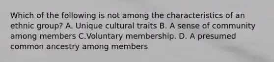 Which of the following is not among the characteristics of an ethnic group? A. Unique cultural traits B. A sense of community among members C.Voluntary membership. D. A presumed common ancestry among members