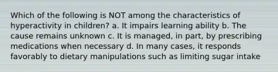 Which of the following is NOT among the characteristics of hyperactivity in children? a. It impairs learning ability b. The cause remains unknown c. It is managed, in part, by prescribing medications when necessary d. In many cases, it responds favorably to dietary manipulations such as limiting sugar intake