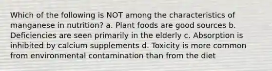 Which of the following is NOT among the characteristics of manganese in nutrition? a. Plant foods are good sources b. Deficiencies are seen primarily in the elderly c. Absorption is inhibited by calcium supplements d. Toxicity is more common from environmental contamination than from the diet