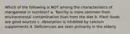 Which of the following is NOT among the characteristics of manganese in nutrition? a. Toxicity is more common from environmental contamination than from the diet b. Plant foods are good sources c. Absorption is inhibited by calcium supplements d. Deficiencies are seen primarily in the elderly