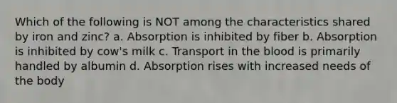 Which of the following is NOT among the characteristics shared by iron and zinc? a. Absorption is inhibited by fiber b. Absorption is inhibited by cow's milk c. Transport in the blood is primarily handled by albumin d. Absorption rises with increased needs of the body