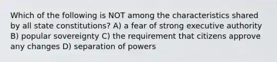 Which of the following is NOT among the characteristics shared by all state constitutions? A) a fear of strong executive authority B) popular sovereignty C) the requirement that citizens approve any changes D) separation of powers