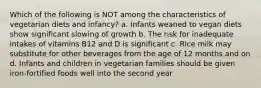 Which of the following is NOT among the characteristics of vegetarian diets and infancy? a. Infants weaned to vegan diets show significant slowing of growth b. The risk for inadequate intakes of vitamins B12 and D is significant c. Rice milk may substitute for other beverages from the age of 12 months and on d. Infants and children in vegetarian families should be given iron-fortified foods well into the second year