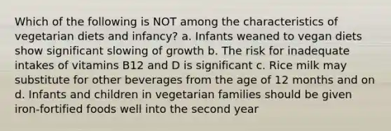 Which of the following is NOT among the characteristics of vegetarian diets and infancy? a. Infants weaned to vegan diets show significant slowing of growth b. The risk for inadequate intakes of vitamins B12 and D is significant c. Rice milk may substitute for other beverages from the age of 12 months and on d. Infants and children in vegetarian families should be given iron-fortified foods well into the second year