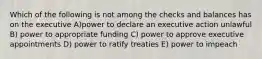 Which of the following is not among the checks and balances has on the executive A)power to declare an executive action unlawful B) power to appropriate funding C) power to approve executive appointments D) power to ratify treaties E) power to impeach