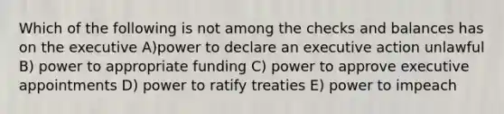 Which of the following is not among the checks and balances has on the executive A)power to declare an executive action unlawful B) power to appropriate funding C) power to approve executive appointments D) power to ratify treaties E) power to impeach