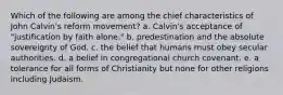 Which of the following are among the chief characteristics of John Calvin's reform movement? a. Calvin's acceptance of "justification by faith alone." b. predestination and the absolute sovereignty of God. c. the belief that humans must obey secular authorities. d. a belief in congregational church covenant. e. a tolerance for all forms of Christianity but none for other religions including Judaism.