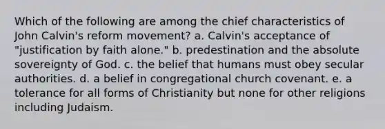 Which of the following are among the chief characteristics of <a href='https://www.questionai.com/knowledge/k5jf5Dljci-john-calvin' class='anchor-knowledge'>john calvin</a>'s reform movement? a. Calvin's acceptance of "justification by faith alone." b. predestination and the absolute sovereignty of God. c. the belief that humans must obey secular authorities. d. a belief in congregational church covenant. e. a tolerance for all forms of Christianity but none for other religions including Judaism.