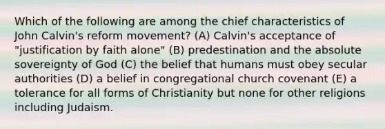 Which of the following are among the chief characteristics of John Calvin's reform movement? (A) Calvin's acceptance of "justification by faith alone" (B) predestination and the absolute sovereignty of God (C) the belief that humans must obey secular authorities (D) a belief in congregational church covenant (E) a tolerance for all forms of Christianity but none for other religions including Judaism.