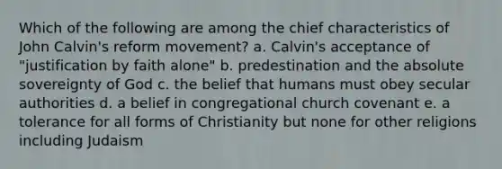 Which of the following are among the chief characteristics of John Calvin's reform movement? a. Calvin's acceptance of "justification by faith alone" b. predestination and the absolute sovereignty of God c. the belief that humans must obey secular authorities d. a belief in congregational church covenant e. a tolerance for all forms of Christianity but none for other religions including Judaism