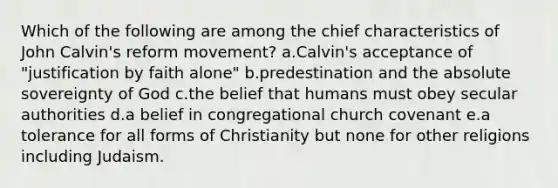 Which of the following are among the chief characteristics of <a href='https://www.questionai.com/knowledge/k5jf5Dljci-john-calvin' class='anchor-knowledge'>john calvin</a>'s reform movement? a.Calvin's acceptance of "justification by faith alone" b.predestination and the absolute sovereignty of God c.the belief that humans must obey secular authorities d.a belief in congregational church covenant e.a tolerance for all forms of Christianity but none for other religions including Judaism.