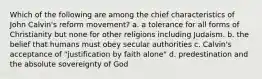 Which of the following are among the chief characteristics of John Calvin's reform movement? a. a tolerance for all forms of Christianity but none for other religions including Judaism. b. the belief that humans must obey secular authorities c. Calvin's acceptance of "justification by faith alone" d. predestination and the absolute sovereignty of God