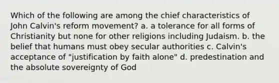 Which of the following are among the chief characteristics of John Calvin's reform movement? a. a tolerance for all forms of Christianity but none for other religions including Judaism. b. the belief that humans must obey secular authorities c. Calvin's acceptance of "justification by faith alone" d. predestination and the absolute sovereignty of God