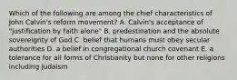 Which of the following are among the chief characteristics of John Calvin's reform movement? A. Calvin's acceptance of "justification by faith alone" B. predestination and the absolute sovereignty of God C. belief that humans must obey secular authorities D. a belief in congregational church covenant E. a tolerance for all forms of Christianity but none for other religions including Judaism